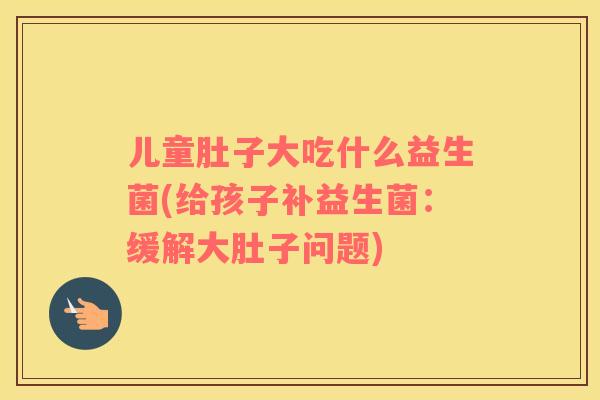 儿童肚子大吃什么益生菌(给孩子补益生菌：缓解大肚子问题)