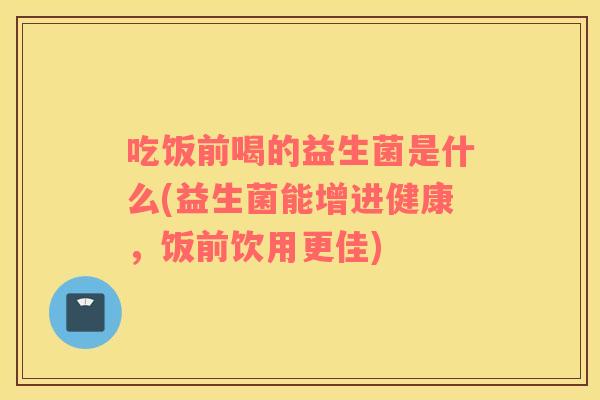 吃饭前喝的益生菌是什么(益生菌能增进健康，饭前饮用更佳)
