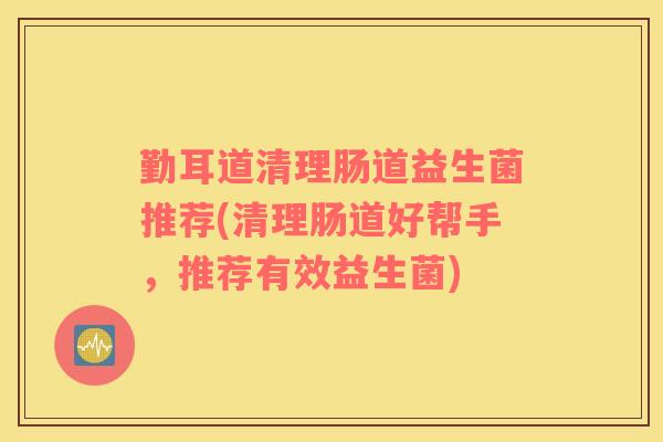 勤耳道清理肠道益生菌推荐(清理肠道好帮手，推荐有效益生菌)