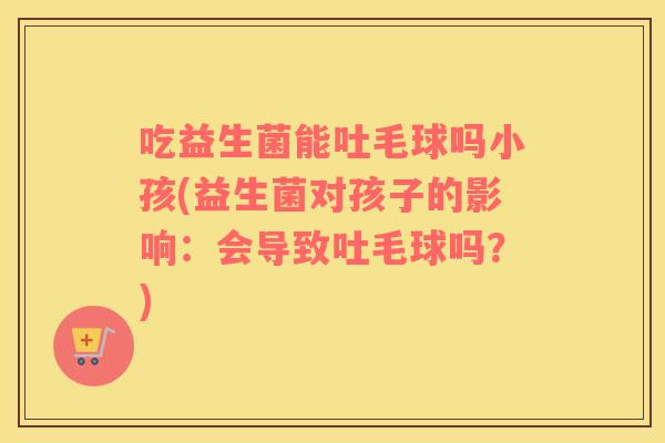 吃益生菌能吐毛球吗小孩(益生菌对孩子的影响：会导致吐毛球吗？)
