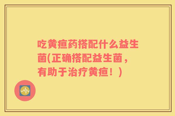 吃黄疸药搭配什么益生菌(正确搭配益生菌，有助于治疗黄疸！)