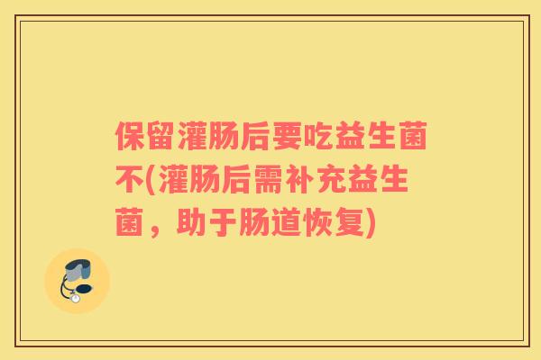 保留灌肠后要吃益生菌不(灌肠后需补充益生菌，助于肠道恢复)
