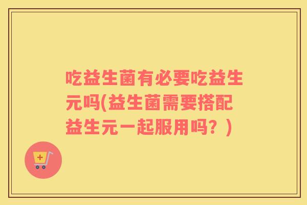 吃益生菌有必要吃益生元吗(益生菌需要搭配益生元一起服用吗？)