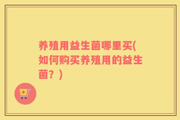 养殖用益生菌哪里买(如何购买养殖用的益生菌？)