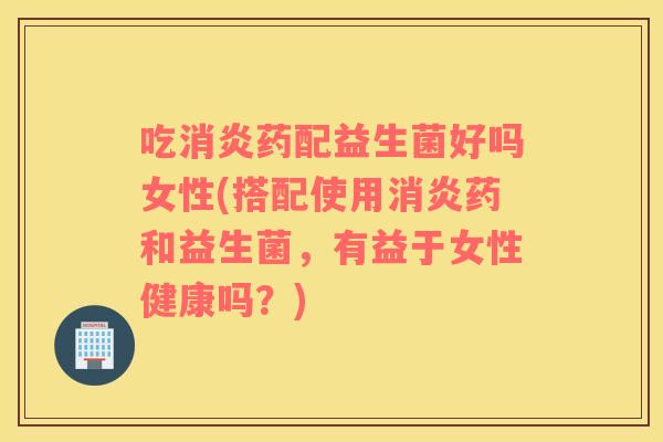 吃消炎药配益生菌好吗女性(搭配使用消炎药和益生菌，有益于女性健康吗？)