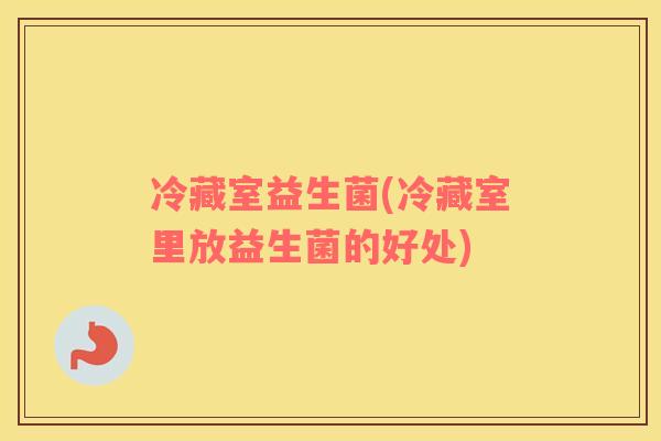 冷藏室益生菌(冷藏室里放益生菌的好处)