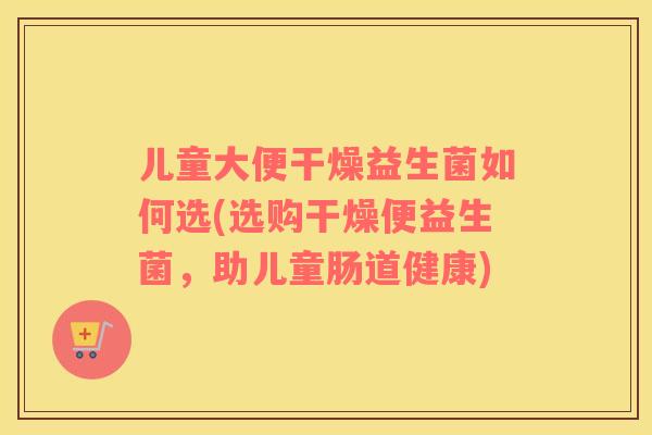 儿童大便干燥益生菌如何选(选购干燥便益生菌，助儿童肠道健康)