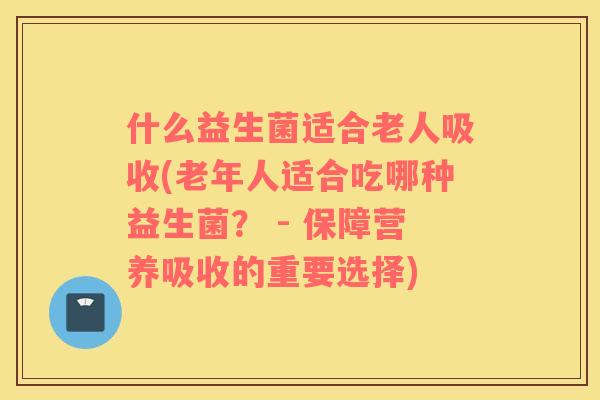 什么益生菌适合老人吸收(老年人适合吃哪种益生菌？ - 保障营养吸收的重要选择)
