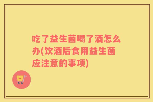 吃了益生菌喝了酒怎么办(饮酒后食用益生菌应注意的事项)