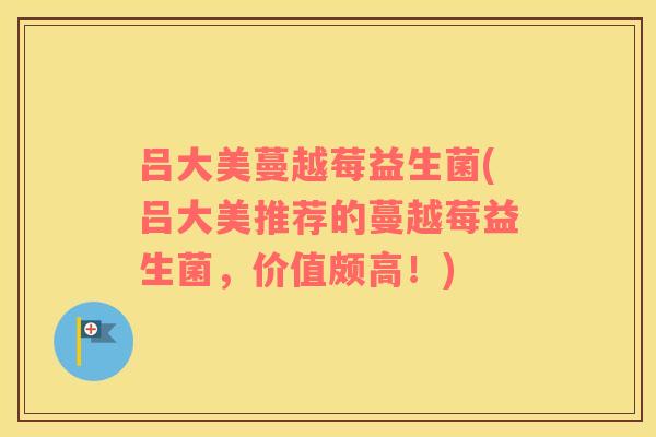 吕大美蔓越莓益生菌(吕大美推荐的蔓越莓益生菌，价值颇高！)