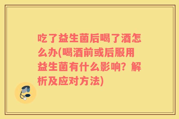 吃了益生菌后喝了酒怎么办(喝酒前或后服用益生菌有什么影响？解析及应对方法)