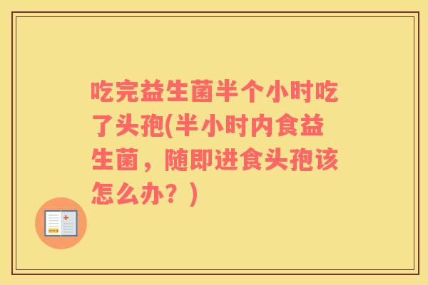 吃完益生菌半个小时吃了头孢(半小时内食益生菌，随即进食头孢该怎么办？)