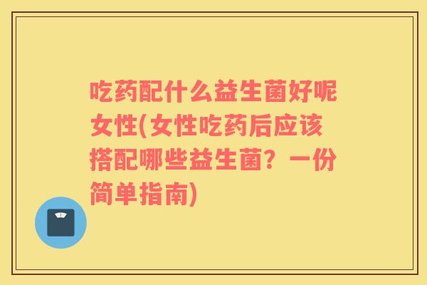 吃药配什么益生菌好呢女性(女性吃药后应该搭配哪些益生菌？一份简单指南)