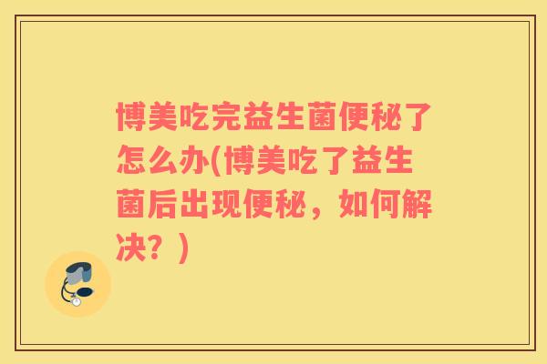 博美吃完益生菌便秘了怎么办(博美吃了益生菌后出现便秘，如何解决？)