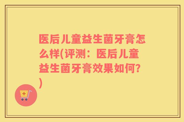 医后儿童益生菌牙膏怎么样(评测：医后儿童益生菌牙膏效果如何？)