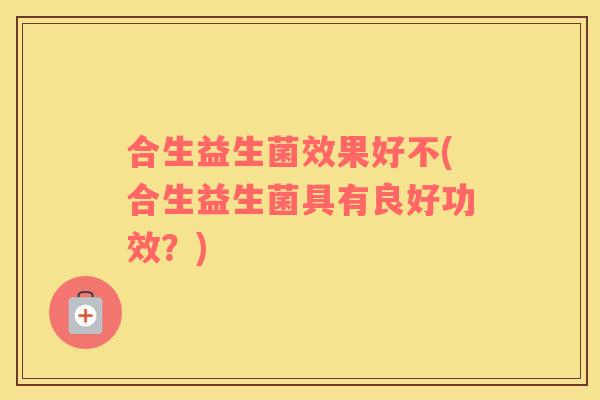 合生益生菌效果好不(合生益生菌具有良好功效？)