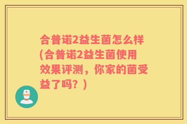 合普诺2益生菌怎么样(合普诺2益生菌使用效果评测，你家的菌受益了吗？)