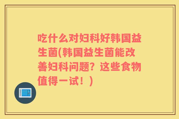 吃什么对妇科好韩国益生菌(韩国益生菌能改善妇科问题？这些食物值得一试！)