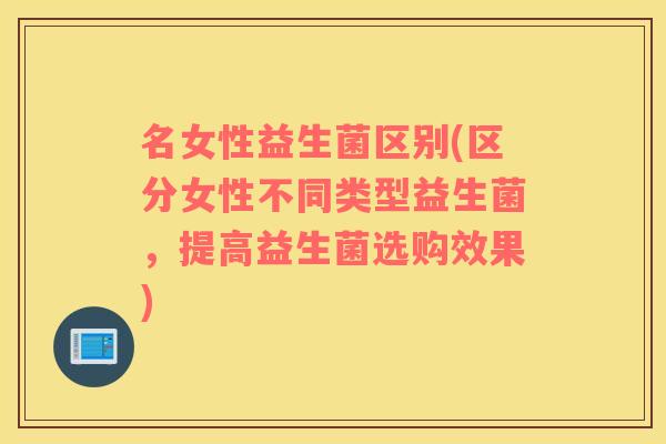 名女性益生菌区别(区分女性不同类型益生菌，提高益生菌选购效果)