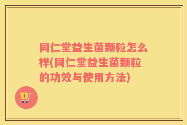 同仁堂益生菌颗粒怎么样(同仁堂益生菌颗粒的功效与使用方法)