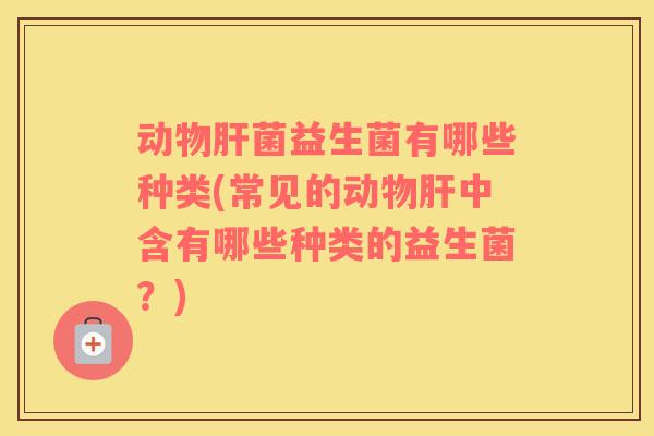 动物肝菌益生菌有哪些种类(常见的动物肝中含有哪些种类的益生菌？)