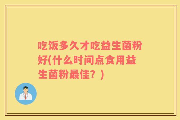 吃饭多久才吃益生菌粉好(什么时间点食用益生菌粉最佳？)