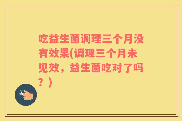 吃益生菌调理三个月没有效果(调理三个月未见效，益生菌吃对了吗？)