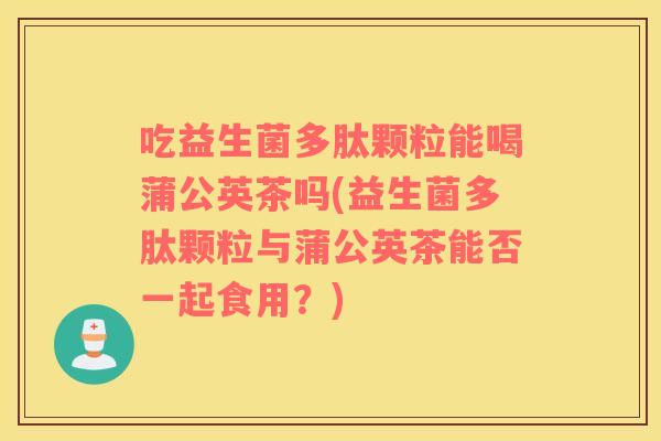 吃益生菌多肽颗粒能喝蒲公英茶吗(益生菌多肽颗粒与蒲公英茶能否一起食用？)