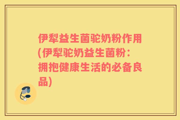 伊犁益生菌驼奶粉作用(伊犁驼奶益生菌粉：拥抱健康生活的必备良品)
