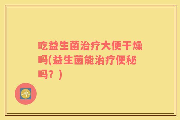 吃益生菌治疗大便干燥吗(益生菌能治疗便秘吗？)