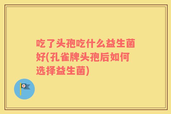 吃了头孢吃什么益生菌好(孔雀牌头孢后如何选择益生菌)