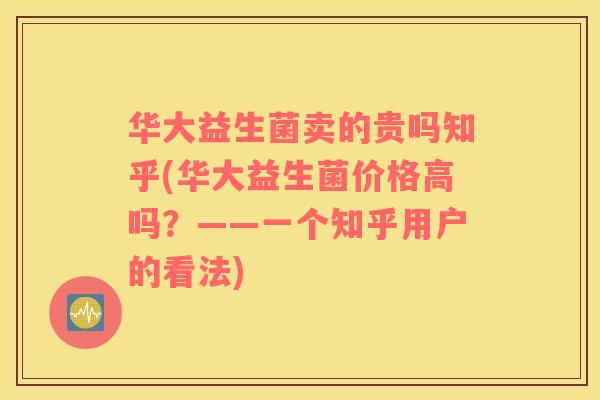 华大益生菌卖的贵吗知乎(华大益生菌价格高吗？——一个知乎用户的看法)