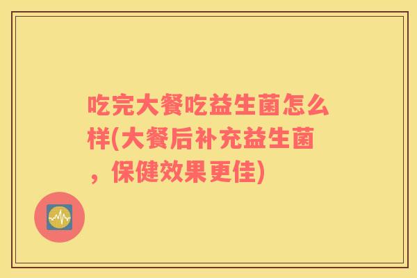 吃完大餐吃益生菌怎么样(大餐后补充益生菌，保健效果更佳)