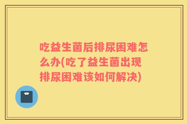 吃益生菌后排尿困难怎么办(吃了益生菌出现排尿困难该如何解决) 吃益生菌后排尿困难怎么办(吃了益生菌出现排尿困难该如何解决)