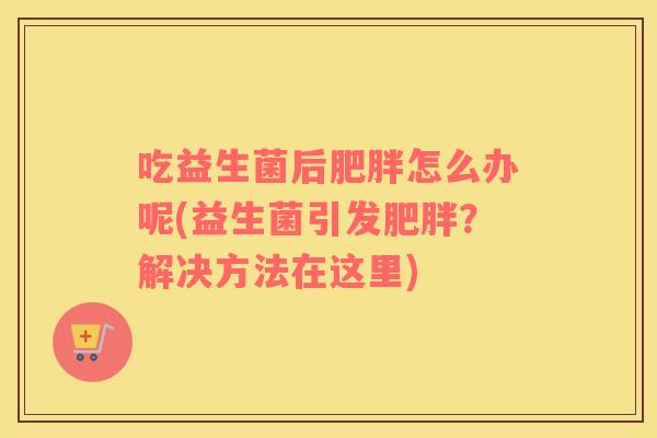 吃益生菌后肥胖怎么办呢(益生菌引发肥胖？解决方法在这里)