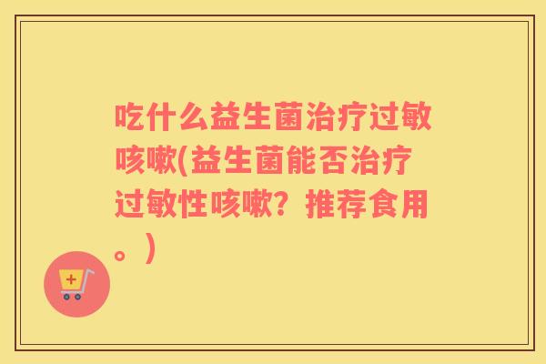 吃什么益生菌治疗过敏咳嗽(益生菌能否治疗过敏性咳嗽？推荐食用。)