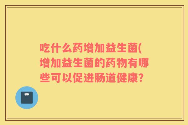 吃什么药增加益生菌(增加益生菌的药物有哪些可以促进肠道健康？