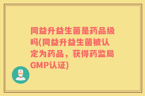 同益升益生菌是药品级吗(同益升益生菌被认定为药品，获得药监局GMP认证)