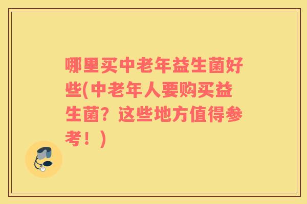 哪里买中老年益生菌好些(中老年人要购买益生菌？这些地方值得参考！)
