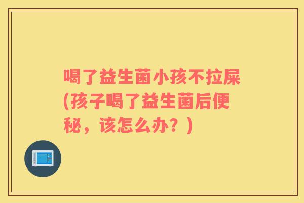 喝了益生菌小孩不拉屎(孩子喝了益生菌后便秘，该怎么办？)
