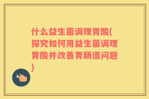 什么益生菌调理胃酸(探究如何用益生菌调理胃酸并改善胃肠道问题)