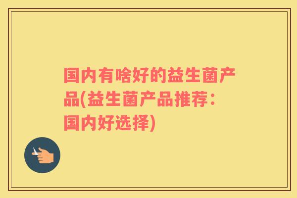 国内有啥好的益生菌产品(益生菌产品推荐：国内好选择)