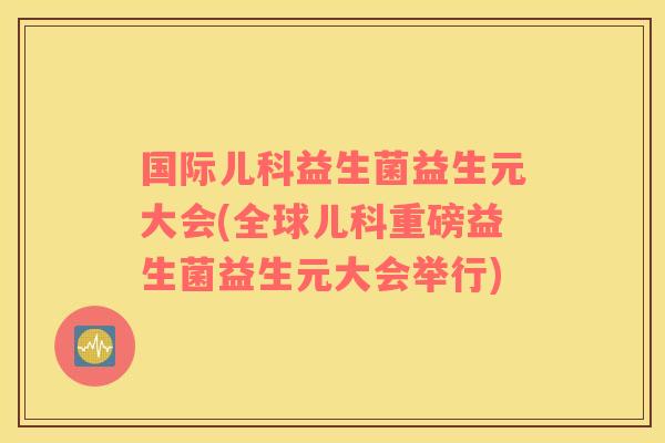 国际儿科益生菌益生元大会(全球儿科重磅益生菌益生元大会举行)