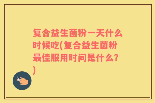 复合益生菌粉一天什么时候吃(复合益生菌粉最佳服用时间是什么？)