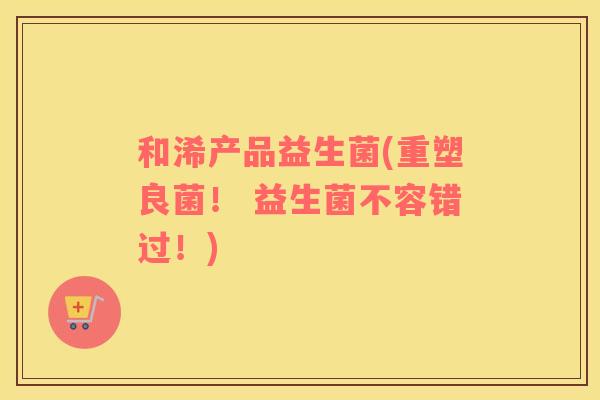 和浠产品益生菌(重塑良菌！ 益生菌不容错过！)