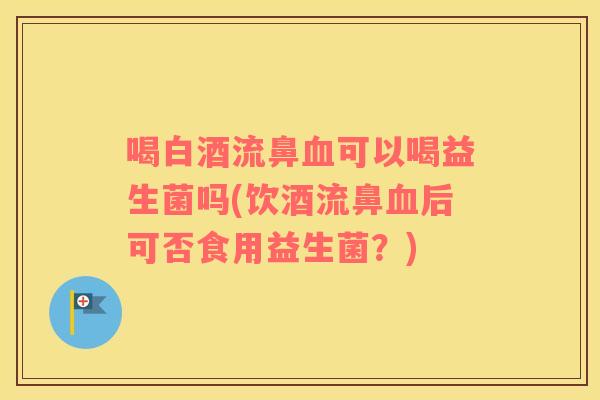 喝白酒流鼻血可以喝益生菌吗(饮酒流鼻血后可否食用益生菌？)