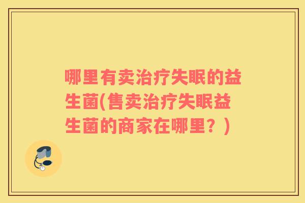 哪里有卖治疗失眠的益生菌(售卖治疗失眠益生菌的商家在哪里？)
