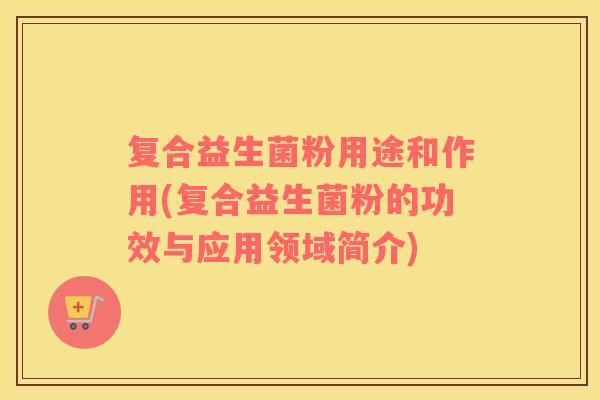 复合益生菌粉用途和作用(复合益生菌粉的功效与应用领域简介) 复合益生菌粉用途和作用(复合益生菌粉的功效与应用领域简介)