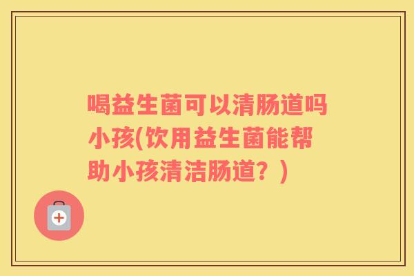 喝益生菌可以清肠道吗小孩(饮用益生菌能帮助小孩清洁肠道？)