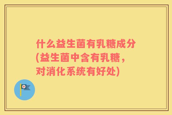 什么益生菌有乳糖成分(益生菌中含有乳糖,对消化系统有好处) 什么益生菌有乳糖成分(益生菌中含有乳糖,对消化系统有好处)
